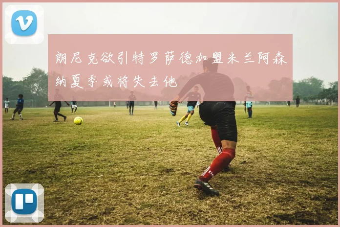 朗尼克欲引特罗萨德加盟米兰阿森纳夏季或将失去他