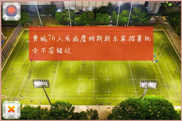 费城76人或成詹姆斯新东家招募机会不容错过