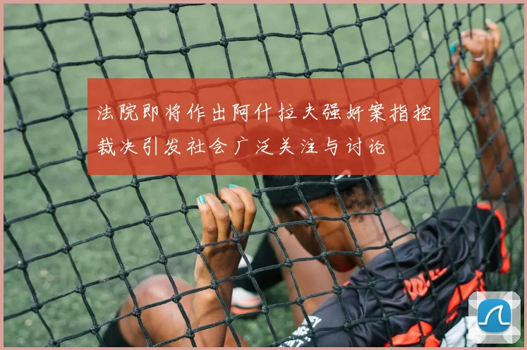法院即将作出阿什拉夫强奸案指控裁决引发社会广泛关注与讨论
