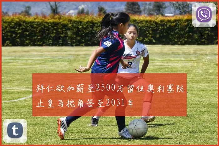 拜仁欲加薪至2500万留住奥利塞防止皇马挖角签至2031年