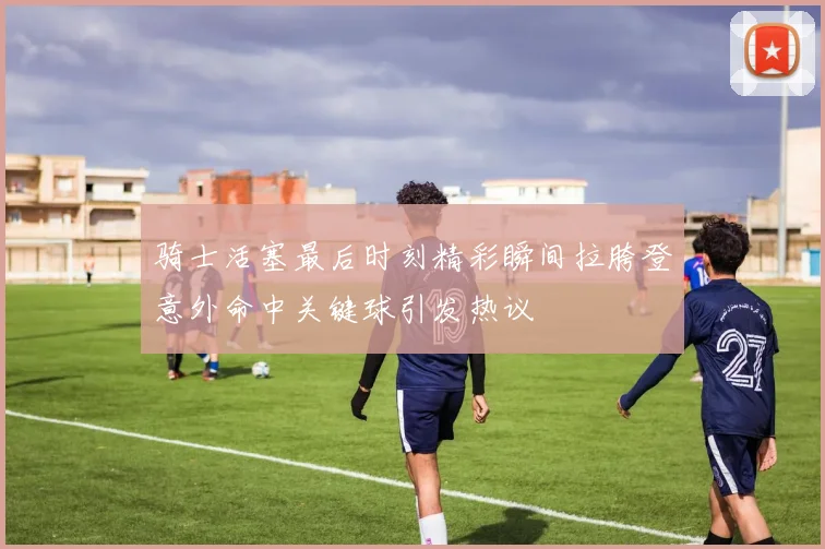骑士活塞最后时刻精彩瞬间拉胯登意外命中关键球引发热议