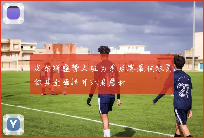 皮尔斯盛赞文班为季后赛最佳球员称其全面性可比肩詹杜