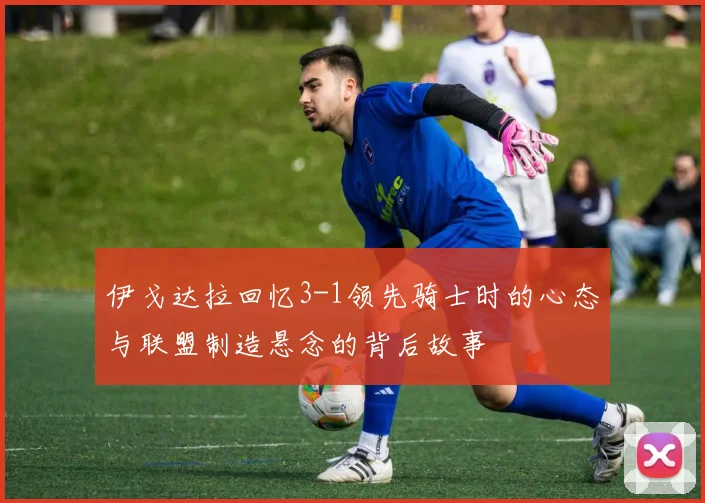伊戈达拉回忆3-1领先骑士时的心态与联盟制造悬念的背后故事