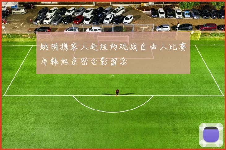 姚明携家人赴纽约观战自由人比赛与韩旭亲密合影留念