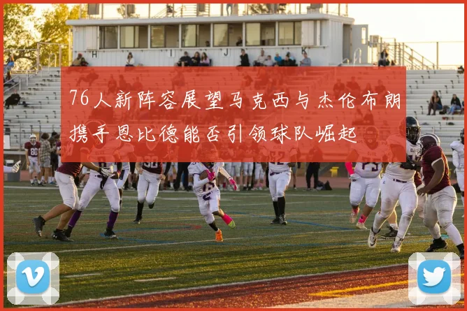 76人新阵容展望马克西与杰伦布朗携手恩比德能否引领球队崛起